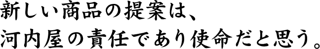新しい商品の提案は、河内屋の責任であり使命だと思う。